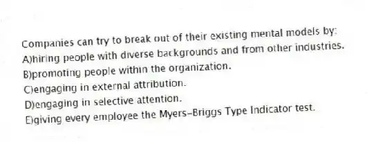 Companies can try to break out of their existing mental models by:
A)hiring people with diverse backgrounds and from other industries.
B)promoting people within the organization.
C)engaging in external attribution.
D)engaging in selective attention.
E)giving every employee the Myers-Briggs Type Indicator test.