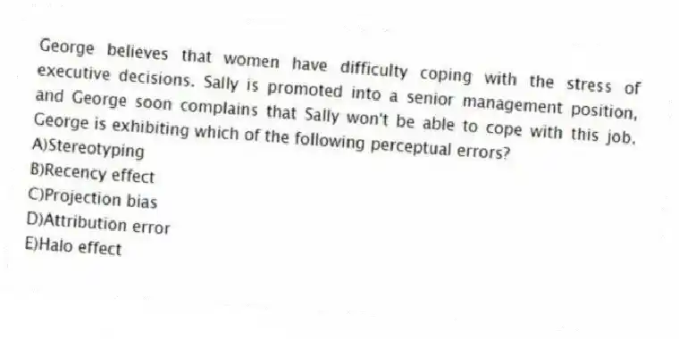 George believes that women have difficulty coping with the stress of executive decisions. Sally is promoted into a senior management position, and George soon complains that Sally won't be able to cope with this job. George is exhibiting which of the following perceptual errors?
A)Stereotyping
B)Recency effect
C)Projection bias
D)Attribution error
E)Halo effect