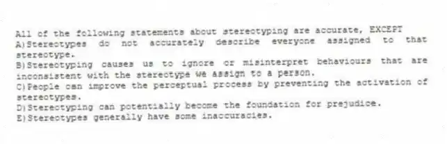 All of the following statements about stereotyping are accurate, EXCEPT
A)Stereotypes do not accurately describe everyone assigned to that stereotype.
B)Stereotyping causes us to ignore or misinterpret behaviours that are inconsistent with the stereotype we assign to a person.
C)People can improve the perceptual process by preventing the activation of stereotypes.
D)Stereotyping can potentially become the foundation for prejudice.
E)Stereotypes generally have some inaccuracies.