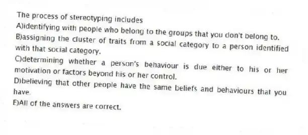 The process of stereotyping includes
A)identifying with people who belong to the groups that you don't belong to.
B)assigning the cluster of traits from a social category to a person identified with that social category.
C)determining whether a person's behaviour is due either to his or her motivation or factors beyond his or her control.
D)believing that other people have the same beliefs and behaviours that you have.
E)All of the answers are correct.