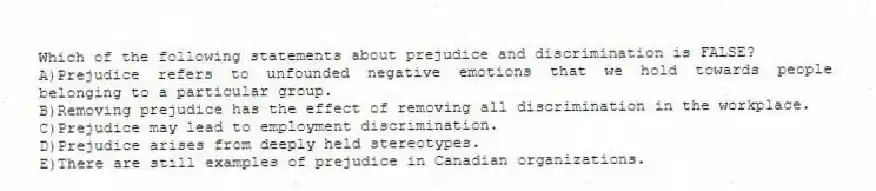 Which of the following statements about prejudice and discrimination is FALSE?
A)Prejudice refers to unfounded negative emotions that we hold towards people belonging to a particular group.
B)Removing prejudice has the effect of removing all discrimination in the workplace.
C)Prejudice may lead to employment discrimination.
D)Prejudice arises from deeply held stereotypes.
E)There are still examples of prejudice in Canadian organizations.