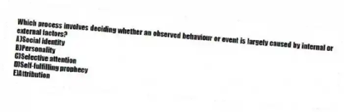 Which process involves deciding whether an observed behaviour or event is largely caused by internal or external factors?
A)Social identity
B)Personality
C)Selective attention
D)Self-fulfilling prophecy
E)Attribution