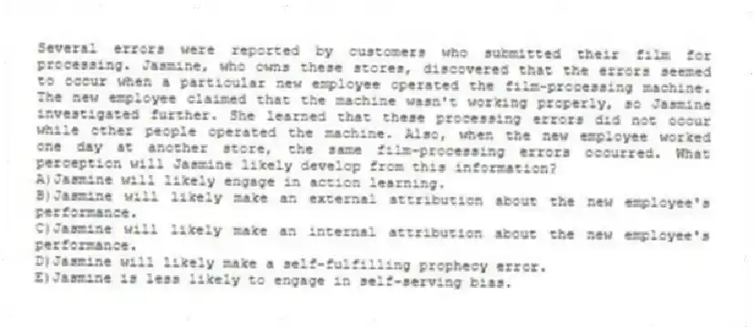 Several errors were reported by customers who submitted their film for processing. Jasmine, who owns these stores, discovered that the errors seemed to occur when a particular new employee operated the film-processing machine. The new employee claimed that the machine wasn't working properly, so Jasmine investigated further. She learned that these processing errors did not occur while other people operated the machine. Also, when the new employee worked one day at another store, the same film-processing errors occurred. What perception will Jasmine likely develop from this information?
A)Jasmine will likely engage in action learning.
B)Jasmine will likely make an external attribution about the new employee's performance.
C)Jasmine will likely make an internal attribution about the new employee's performance.
D)Jasmine will likely make a self-fulfilling prophecy error.
E)Jasmine is less likely to engage in self-serving bias.