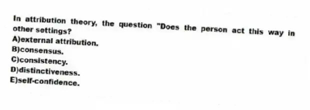 In attribution theory, the question "Does the person act this way in other settings?
A)external attribution.
B)consensus.
C)consistency.
D)distinctiveness.
E)self-confidence.
