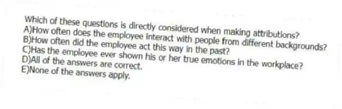 Which of these questions is directly considered when making attributions?
A)How often does the employee interact with people from different backgrounds?
B)How often did the employee act this way in the past?
C)Has the employee ever shown his or her true emotions in the workplace?
D)All of the answers are correct.
E)None of the answers apply.
