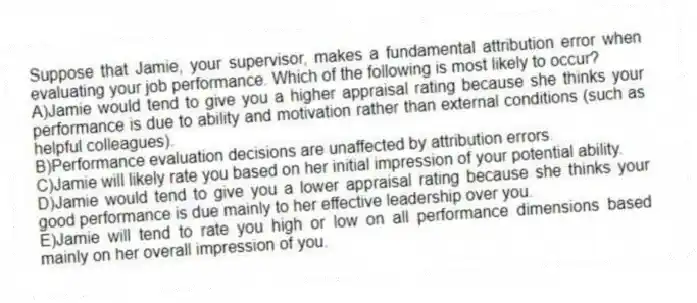 Suppose that Jamie, your supervisor, makes a fundamental attribution error when evaluating your job performance. Which of the following is most likely to occur?
A)Jamie would tend to give you a higher appraisal rating because she thinks your performance is due to ability and motivation rather than external conditions (such as helpful colleagues).
B)Performance evaluation decisions are unaffected by attribution errors.
C)Jamie will likely rate you based on her initial impression of your potential ability.
D)Jamie would tend to give you a lower appraisal rating because she thinks your good performance is due mainly to her effective leadership over you.
E)Jamie will tend to rate you high or low on all performance dimensions based mainly on her overall impression of you.