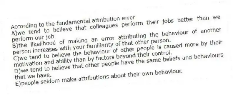 According to the fundamental attribution error
A)we tend to believe that colleagues perform their jobs better than we perform our job.
B)the likelihood of making an error attributing the behaviour of another person increases with your familiarity of that other person.
C)we tend to believe the behaviour of other people is caused more by their motivation and ability than by factors beyond their control.
D)we tend to believe that other people have the same beliefs and behaviours that we have.
E)people seldom make attributions about their own behaviour.