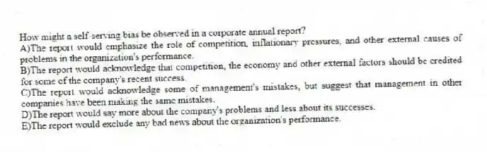 How might a self-serving bias be observed in a corporate annual report?
A)The report would emphasize the role of competition, inflationary pressures, and other external causes of problems in the organization's performance.
B)The report would acknowledge that competition, the economy and other external factors should be credited for some of the company's recent success.
C)The report would acknowledge some of management's mistakes, but suggest that management in other companies have been making the same mistakes.
D)The report would say more about the company's problems and less about its successes.
E)The report would exclude any bad news about the organization's performance.