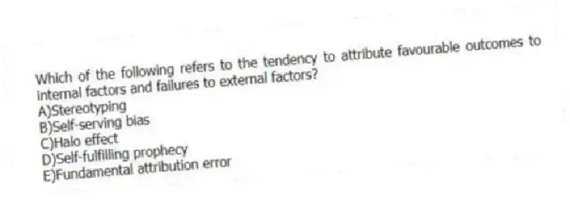 Which of the following refers to the tendency to attribute favourable outcomes to internal factors and failures to external factors?
A)Stereotyping
B)Self-serving bias
C)Halo effect
D)Self-fulfilling prophecy
E)Fundamental attribution error