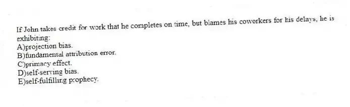 If John takes credit for work that he completes on time, but blames his coworkers for his delays, he is exhibiting:
A)projection bias.
B)fundamental attribution error.
C)primacy effect.
D)self-serving bias.
E)self-fulfilling prophecy.