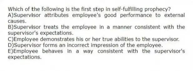 Which of the following is the first step in self-fulfilling prophecy?
A)Supervisor attributes employee's good performance to external causes.
B)Supervisor treats the employee in a manner consistent with the supervisor's expectations.
C)Employee demonstrates his or her true abilities to the supervisor.
D)Supervisor forms an incorrect impression of the employee.
E)Employee behaves in a way consistent with the supervisor's expectations.
