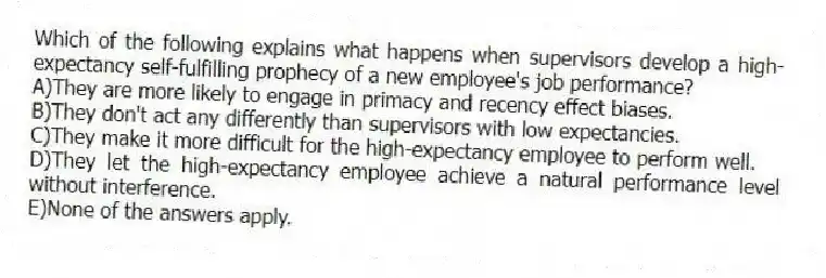 Which of the following explains what happens when supervisors develop a high-expectancy self-fulfilling prophecy of a new employee's job performance?
A)They are more likely to engage in primacy and recency effect biases.
B)They don't act any differently than supervisors with low expectancies.
C)They make it more difficult for the high-expectancy employee to perform well.
D)They let the high-expectancy employee achieve a natural performance level without interference.
E)None of the answers apply.
