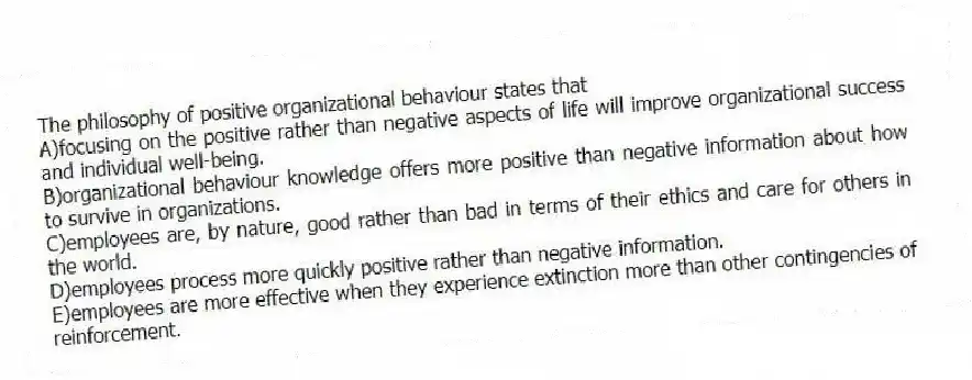 The philosophy of positive organizational behaviour states that
A)focusing on the positive rather than negative aspects of life will improve organizational success and individual well-being.
B)organizational behaviour knowledge offers more positive than negative information about how to survive in organizations.
C)employees are, by nature, good rather than bad in terms of their ethics and care for others in the world.
D)employees process more quickly positive rather than negative information.
E)employees are more effective when they experience extinction more than other contingencies of reinforcement.