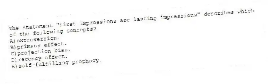 The statement "first impressions are lasting impressions" describes which of the following concepts?
A)extroversion.
B)primacy effect.
C)projection bias.
D)recency effect.
E)self-fulfilling prophecy.