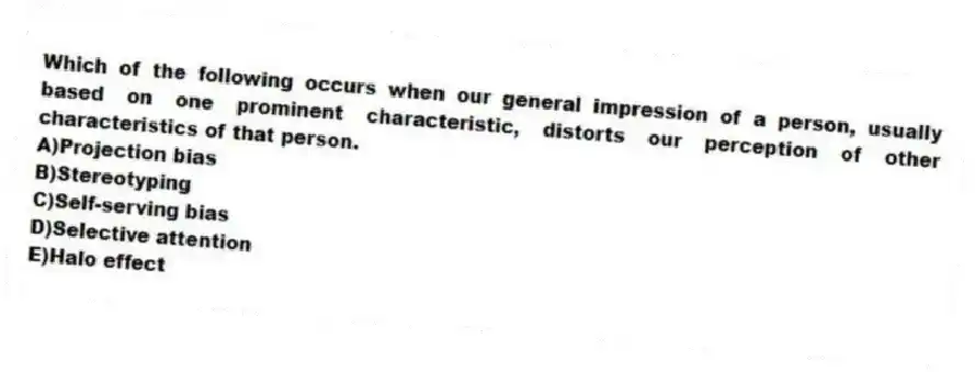 Which of the following occurs when our general impression of a person, usually based on one prominent characteristic, distorts our perception of other characteristics of that person.
A)Projection bias
B)Stereotyping
C)Self-serving bias
D)Selective attention
E)Halo effect