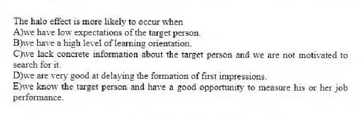 The halo effect is more likely to occur when
A)we have low expectations of the target person.
B)we have a high level of learning orientation.
C)we lack concrete information about the target person and we are not motivated to search for it.
D)we are very good at delaying the formation of first impressions.
E)we know the target person and have a good opportunity to measure his or her job performance.