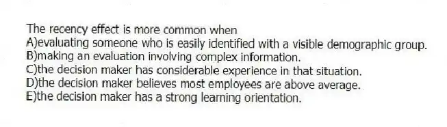 The recency effect is more common when
A)evaluating someone who is easily identified with a visible demographic group.
B)making an evaluation involving complex information.
C)the decision maker has considerable experience in that situation.
D)the decision maker believes most employees are above average.
E)the decision maker has a strong learning orientation.