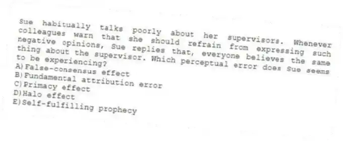 Sue habitually talks poorly about her supervisors. Whenever colleagues warn that she should refrain from expressing such negative opinions, Sue replies that, everyone believes the same thing about the supervisor. Which perceptual error does Sue seems to be experiencing?
A)False-consensus effect
B)Fundamental attribution error
C)Primacy effect
D)Halo effect
E)Self-fulfilling prophecy