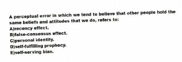 A perceptual error in which we tend to believe that other people hold the same beliefs and attitudes that we do, refers to:
A)recency effect.
B)false-consensus effect.
C)personal identity.
D)self-fulfilling prophecy.
E)self-serving bias.