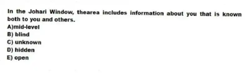 In the Johari Window, thearea includes information about you that is known both to you and others.
A)mid-level
B) blind
C) unknown
D) hidden
E) open