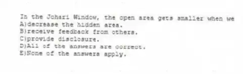 In the Johari Window, the open area gets smaller when we
A)decrease the hidden area.
B)receive feedback from others.
C)provide disclosure.
D)All of the answers are correct.
E)None of the answers apply.