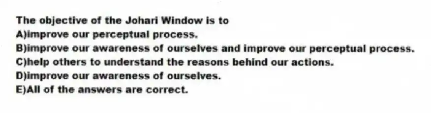 The objective of the Johari Window is to
A)improve our perceptual process.
B)improve our awareness of ourselves and improve our perceptual process.
C)help others to understand the reasons behind our actions.
D)improve our awareness of ourselves.
E)All of the answers are correct.