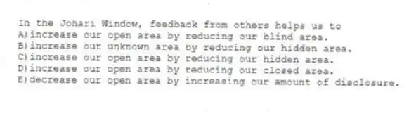In the Johari Window, feedback from others helps us to
A)increase our open area by reducing our blind area.
B)increase our unknown area by reducing our hidden area.
C)increase our open area by reducing our hidden area.
D)increase our open area by reducing our closed area.
E)decrease our open area by increasing our amount of disclosure.