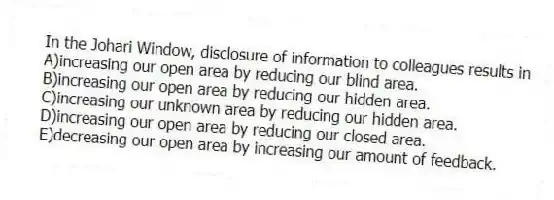 In the Johari Window, disclosure of information to colleagues results in
A)increasing our open area by reducing our blind area.
B)increasing our open area by reducing our hidden area.
C)increasing our unknown area by reducing our hidden area.
D)increasing our open area by reducing our closed area.
E)decreasing our open area by increasing our amount of feedback.