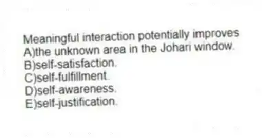 Meaningful interaction potentially improves
A)the unknown area in the Johari window.
B)self-satisfaction.
C)self-fulfillment.
D)self-awareness.
E)self-justification.