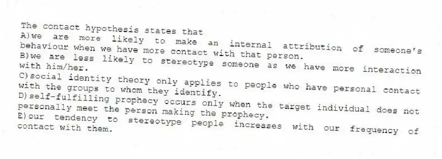 The contact hypothesis states that
A)we are more likely to make an internal attribution of someone's behaviour when we have more contact with that person.
B)we are less likely to stereotype someone as we have more interaction with him/her.
C)social identity theory only applies to people who have personal contact with the groups to whom they identify.
D)self-fulfilling prophecy occurs only when the target individual does not personally meet the person making the prophecy.
E)our tendency to stereotype people increases with our frequency of contact with them.