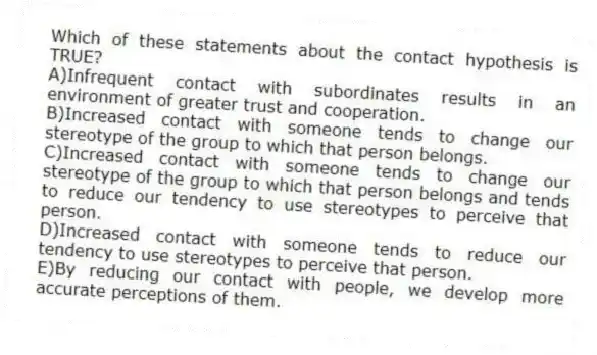 Which of these statements about the contact hypothesis is TRUE?
A)Infrequent contact with subordinates results in an environment of greater trust and cooperation.
B)Increased contact with someone tends to change our stereotype of the group to which that person belongs.
C)Increased contact with someone tends to change our stereotype of the group to which that person belongs and tends to reduce our tendency to use stereotypes to perceive that person.
D)Increased contact with someone tends to reduce our tendency to use stereotypes to perceive that person.
E)By reducing our contact with people, we develop more accurate perceptions of them.