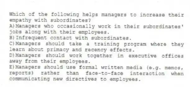 Which of the following helps managers to increase their empathy with subordinates?
A)Managers who occasionally work in their subordinates' jobs along with their employees.
B)Infrequent contact with subordinates.
C)Managers should take a training program where they learn about primacy and recency effects.
D)Managers should work together in executive offices away from their employees.
E)Managers should use formal written media (e.g. memos, reports) rather than face-to-face interaction when communicating new directives to employees.