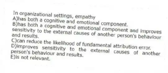 In organizational settings, empathy
A)has both a cognitive and emotional component.
B)has both a cognitive and emotional component and improves sensitivity to the external causes of another person's behaviour and results.
C)can reduce the likelihood of fundamental attribution error.
D)improves sensitivity to the external causes of another person's behaviour and results.
E)is not relevant.