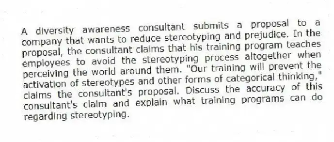 A diversity awareness consultant submits a proposal to a company that wants to reduce stereotyping and prejudice. In the proposal, the consultant claims that his training program teaches employees to avoid the stereotyping process altogether when perceiving the world around them. "Our training will prevent the activation of stereotypes and other forms of categorical thinking," claims the consultant's proposal. Discuss the accuracy of this consultant's claim and explain what training programs can do regarding stereotyping.