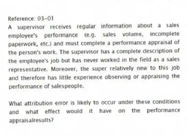 Reference: 03-01
A supervisor receives regular information about a sales employee's performance (e.g. sales volume, incomplete paperwork, etc.) and must complete a performance appraisal of the person's work. The supervisor has a complete description of the employee's job but has never worked in the field as a sales representative. Moreover, the super relatively new to this job and therefore has little experience observing or appraising the performance of salespeople.
-
What attribution error is likely to occur under these conditions and what effect would it have on the performance appraisalresults?