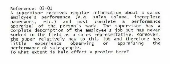 Reference: 03-01
A supervisor receives regular information about a sales employee's performance (e.g. sales volume, incomplete paperwork, etc.) and must complete a performance appraisal of the person's work. The supervisor has a complete description of the employee's job but has never worked in the field as a sales representative. Moreover, the super relatively new to this job and therefore has little experience observing or appraising the performance of salespeople.
-To what extent is halo effect a problem here?