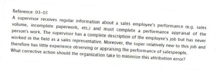 Reference: 03-01
A supervisor receives regular information about a sales employee's performance (e.g. sales volume, incomplete paperwork, etc.) and must complete a performance appraisal of the person's work. The supervisor has a complete description of the employee's job but has never worked in the field as a sales representative. Moreover, the super relatively new to this job and therefore has little experience observing or appraising the performance of salespeople.
-What corrective action should the organization take to minimize this attribution error?