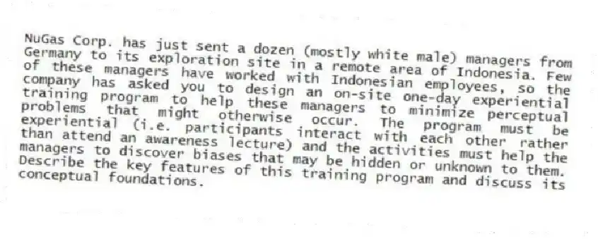 NuGas Corp. has just sent a dozen (mostly white male) managers from Germany to its exploration site in a remote area of Indonesia. Few of these managers have worked with Indonesian employees, so the company has asked you to design an on-site one-day experiential training program to help these managers to minimize perceptual problems that might otherwise occur. The program must be experiential (i.e. participants interact with each other rather than attend an awareness lecture) and the activities must help the managers to discover biases that may be hidden or unknown to them. Describe the key features of this training program and discuss its conceptual foundations.