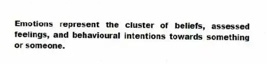 Emotions represent the cluster of beliefs, assessed feelings, and behavioural intentions towards something or someone.