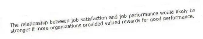 The relationship between job satisfaction and job performance would likely be stronger if more organizations provided valued rewards for good performance.