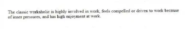The classic workaholic is highly involved in work, feels compelled or driven to work because of inner pressures, and has high enjoyment at work.