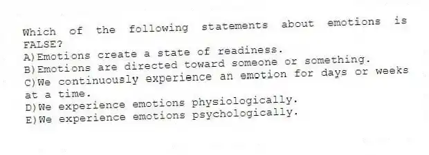 Which of the following statements about emotions is FALSE?
A)Emotions create a state of readiness.
B)Emotions are directed toward someone or something.
C)We continuously experience an emotion for days or weeks at a time.
D)We experience emotions physiologically.
E)We experience emotions psychologically.