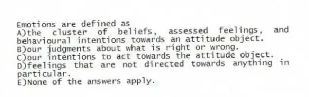 Emotions are defined as
A)the cluster of beliefs, assessed feelings, and behavioural intentions towards an attitude object.
B)our judgments about what is right or wrong.
C)our intentions to act towards the attitude object.
D)feelings that are not directed towards anything in particular.
E)None of the answers apply.
