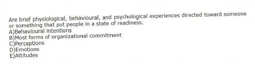 Are brief physiological, behavioural, and psychological experiences directed toward someone or something that put people in a state of readiness.
A)Behavioural intentions
B)Most forms of organizational commitment
C)Perceptions
D)Emotions
E)Attitudes