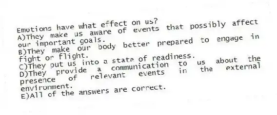 Emotions have what effect on us?
A)They make us aware of events that possibly affect our important goals.
B)They make our body better prepared to engage in fight or flight.
C)They put us into a state of readiness.
D)They provide a communication to us about the presence of relevant events in the external environment.
E)All of the answers are correct.