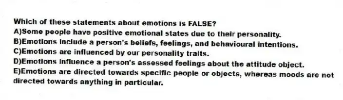 Which of these statements about emotions is FALSE?
A)Some people have positive emotional states due to their personality.
B)Emotions include a person's beliefs, feelings, and behavioural intentions.
C)Emotions are influenced by our personality traits.
D)Emotions influence a person's assessed feelings about the attitude object.
E)Emotions are directed towards specific people or objects, whereas moods are not directed towards anything in particular.