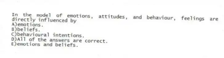 In the model of emotions, attitudes, and behaviour, feelings are directly influenced by
A)emotions.
B)beliefs.
C)behavioural intentions.
D)All of the answers are correct.
E)emotions and beliefs.
