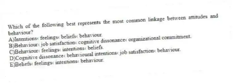 Which of the following best represents the most common linkage between attitudes and behaviour?
A)Intentions‹ feelings‹ beliefs‹ behaviour.
B)Behaviour‹ job satisfaction‹ cognitive dissonance‹ organizational commitment.
C)Behaviour‹ feelings‹ intentions‹ beliefs.
D)Cognitive dissonance‹ behavioural intentions‹ job satisfaction‹ behaviour.
E)Beliefs‹ feelings‹ intentions‹ behaviour.