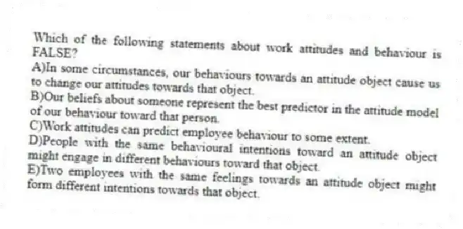 Which of the following statements about work attitudes and behaviour is FALSE?
A)In some circumstances, our behaviours towards an attitude object cause us to change our attitudes towards that object.
B)Our beliefs about someone represent the best predictor in the attitude model of our behaviour toward that person.
C)Work attitudes can predict employee behaviour to some extent.
D)People with the same behavioural intentions toward an attitude object might engage in different behaviours toward that object.
E)Two employees with the same feelings towards an attitude object might form different intentions towards that object.