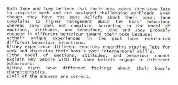 Both Jane and Joey believe that their boss makes them stay late to complete work and are assigned challenging workloads. Even though they have the same beliefs about their boss, Jane complains to higher management about her boss' behaviour whereas Joey does not complain. According to the model of emotions, attitudes, and behaviour, Jane and Joey probably engaged in different behaviour toward their boss because:
A)their unique experiences in the past have reinforced different behaviour intentions.
B)they experience different emotions regarding staying late for work and observing their boss's poor interpersonal skills.
C)the model of emotions, attitudes, and behaviour cannot explain why people with the same beliefs engage in different behaviours.
D)they might have different feelings about their boss's characteristics.
E)All of the answers are correct.